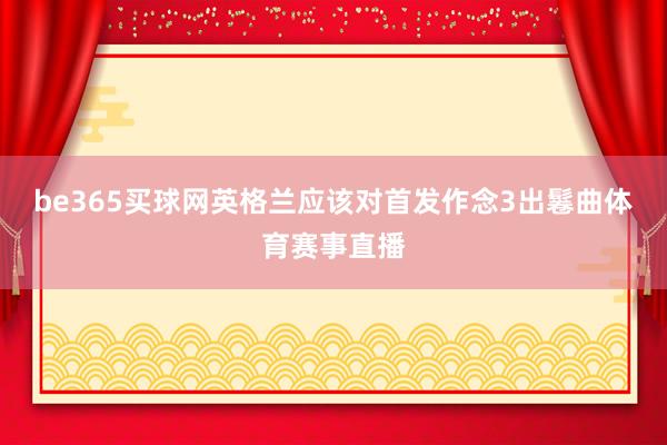 be365买球网英格兰应该对首发作念3出鬈曲体育赛事直播
