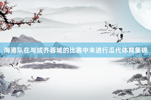 海港队在与成齐蓉城的比赛中未进行瓜代体育集锦