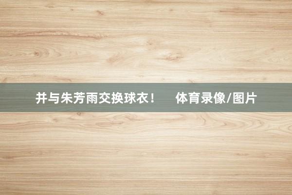 并与朱芳雨交换球衣！    体育录像/图片