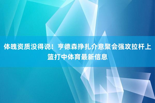 体魄资质没得说！亨德森挣扎介意聚会强攻拉杆上篮打中体育最新信息