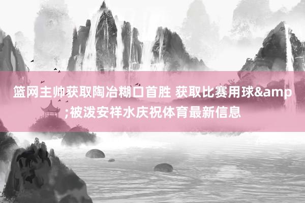篮网主帅获取陶冶糊口首胜 获取比赛用球&被泼安祥水庆祝体育最新信息