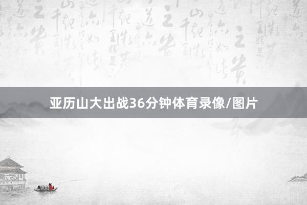 亚历山大出战36分钟体育录像/图片