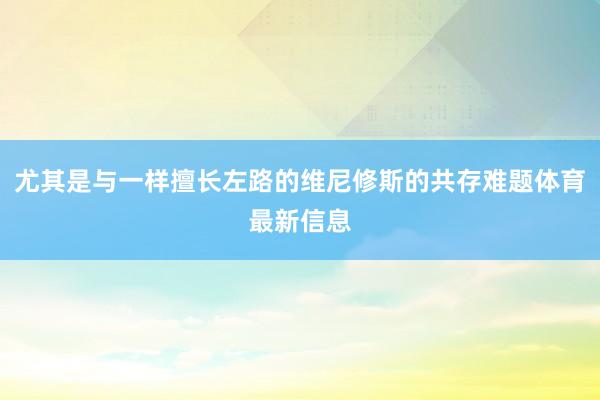 尤其是与一样擅长左路的维尼修斯的共存难题体育最新信息