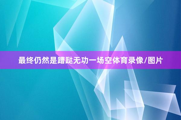 最终仍然是蹧跶无功一场空体育录像/图片