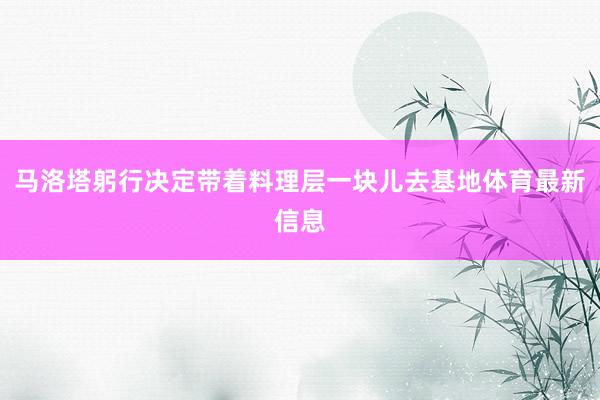 马洛塔躬行决定带着料理层一块儿去基地体育最新信息