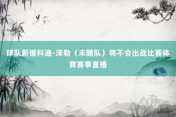 球队新援科迪-泽勒（未随队）将不会出战比赛体育赛事直播