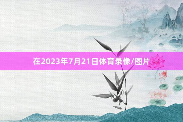 在2023年7月21日体育录像/图片