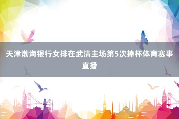 天津渤海银行女排在武清主场第5次捧杯体育赛事直播
