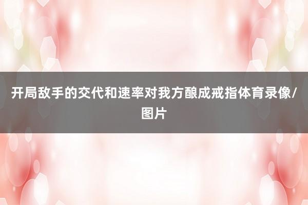 开局敌手的交代和速率对我方酿成戒指体育录像/图片