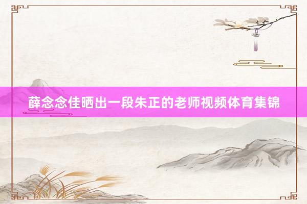 薛念念佳晒出一段朱正的老师视频体育集锦