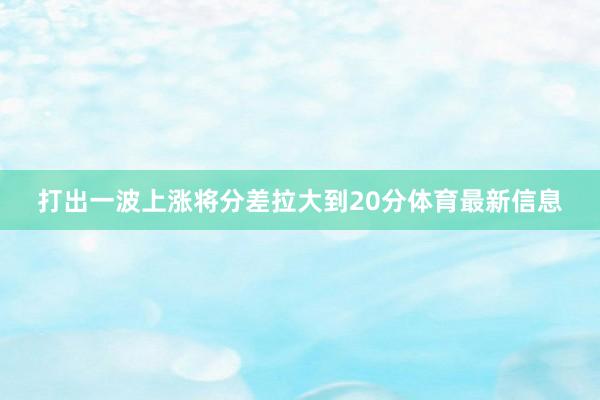 打出一波上涨将分差拉大到20分体育最新信息