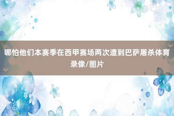 哪怕他们本赛季在西甲赛场两次遭到巴萨屠杀体育录像/图片