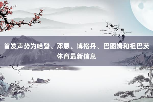 首发声势为哈登、邓恩、博格丹、巴图姆和祖巴茨体育最新信息
