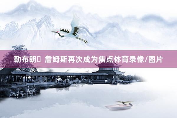 勒布朗・詹姆斯再次成为焦点体育录像/图片