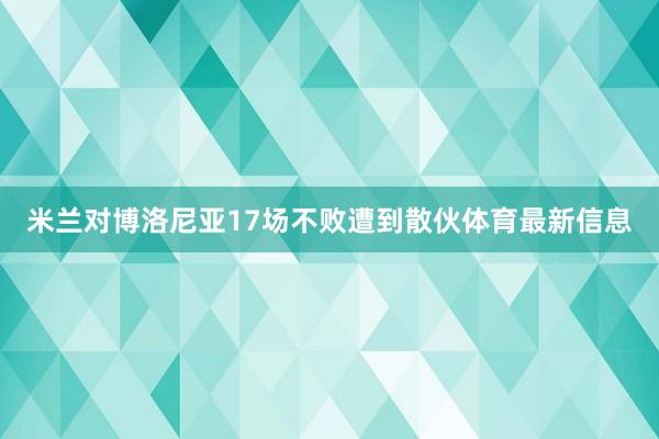 米兰对博洛尼亚17场不败遭到散伙体育最新信息