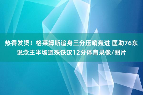 热得发烫！格莱姆斯追身三分压哨轰进 匡助76东说念主半场迥殊铁汉12分体育录像/图片