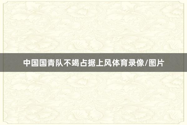 中国国青队不竭占据上风体育录像/图片