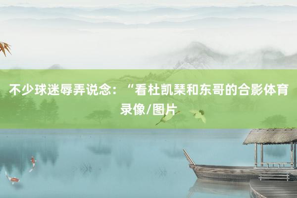 不少球迷辱弄说念：“看杜凯琹和东哥的合影体育录像/图片
