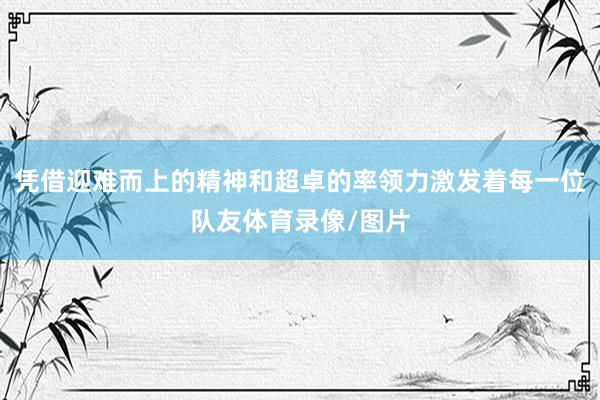 凭借迎难而上的精神和超卓的率领力激发着每一位队友体育录像/图片