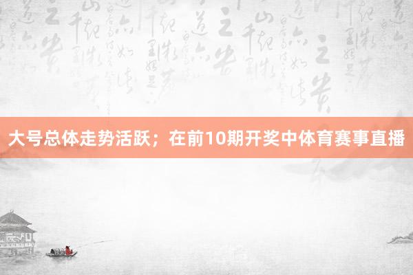 大号总体走势活跃；　　在前10期开奖中体育赛事直播