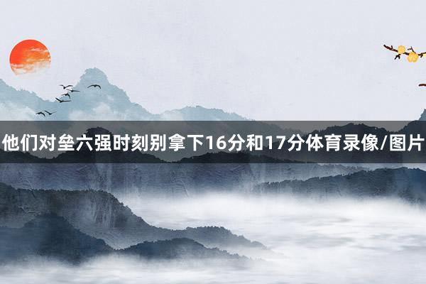 他们对垒六强时刻别拿下16分和17分体育录像/图片